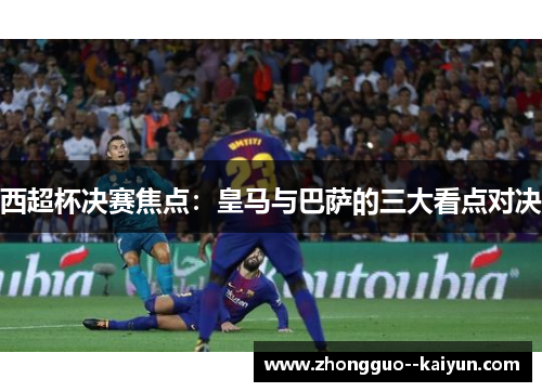 西超杯决赛焦点：皇马与巴萨的三大看点对决